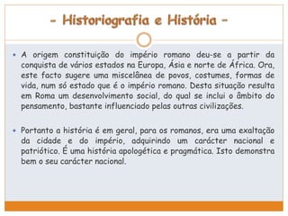  A origem constituição do império romano deu-se a partir da 
conquista de vários estados na Europa, Ásia e norte de África. Ora, 
este facto sugere uma miscelânea de povos, costumes, formas de 
vida, num só estado que é o império romano. Desta situação resulta 
em Roma um desenvolvimento social, do qual se inclui o âmbito do 
pensamento, bastante influenciado pelas outras civilizações. 
 Portanto a história é em geral, para os romanos, era uma exaltação 
da cidade e do império, adquirindo um carácter nacional e 
patriótico. É uma história apologética e pragmática. Isto demonstra 
bem o seu carácter nacional. 
 