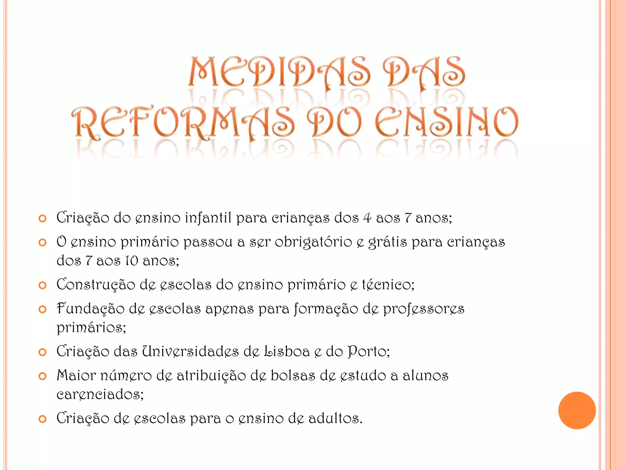 MEDIDAS DAS REFORMAS DO ENSINOCriação do ensino infantil para crianças dos 4 aos 7 anos;O ensino primário passou a ser obrigatório e grátis para crianças dos 7 aos 10 anos;Construção de escolas do ensino primário e técnico;Fundação de escolas apenas para formação de professores primários;Criação das Universidades de Lisboa e do Porto;Maior número de atribuição de bolsas de estudo a alunos carenciados;Criação de escolas para o ensino de adultos.