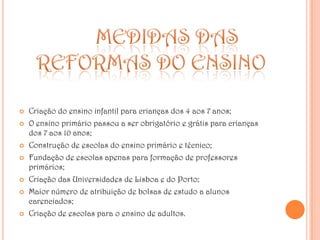 	MEDIDAS DAS REFORMAS DO ENSINOCriação do ensino infantil para crianças dos 4 aos 7 anos;O ensino primário passou a ser obrigatório e grátis para crianças dos 7 aos 10 anos;Construção de escolas do ensino primário e técnico;Fundação de escolas apenas para formação de professores primários;Criação das Universidades de Lisboa e do Porto;Maior número de atribuição de bolsas de estudo a alunos carenciados;Criação de escolas para o ensino de adultos.