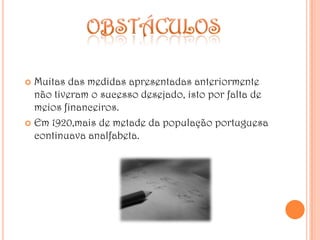 obstáculosMuitas das medidas apresentadas anteriormente não tiveram o sucesso desejado, isto por falta de meios financeiros.Em 1920,mais de metade da população portuguesa continuava analfabeta.