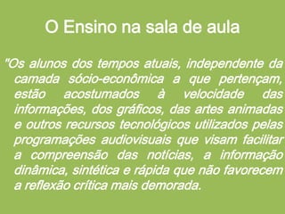 O Ensino na sala de aula"Os alunos dos tempos atuais, independente da camada sócio-econômica a que pertençam, estão acostumados à velocidade das informações, dos gráficos, das artes animadas e outros recursos tecnológicos utilizados pelas programações audiovisuais que visam facilitar a compreensão das notícias, a informação dinâmica, sintética e rápida que não favorecem a reflexão crítica mais demorada. 