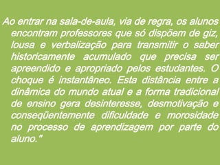 Ao entrar na sala-de-aula, via de regra, os alunos encontram professores que só dispõem de giz, lousa e verbalização para transmitir o saber historicamente acumulado que precisa ser apreendido e apropriado pelos estudantes. O choque é instantâneo. Esta distância entre a dinâmica do mundo atual e a forma tradicional de ensino gera desinteresse, desmotivação e conseqüentemente dificuldade e morosidade no processo de aprendizagem por parte do aluno." 