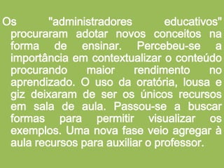 Os "administradores educativos" procuraram adotar novos conceitos na forma de ensinar. Percebeu-se a importância em contextualizar o conteúdo procurando maior rendimento no aprendizado. O uso da oratória, lousa e giz deixaram de ser os únicos recursos em sala de aula. Passou-se a buscar formas para permitir visualizar os exemplos. Uma nova fase veio agregar à aula recursos para auxiliar o professor. 