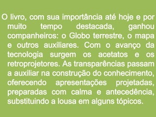 O livro, com sua importância até hoje e por muito tempo destacada, ganhou companheiros: o Globo terrestre, o mapa e outros auxiliares. Com o avanço da tecnologia surgem os acetatos e os retroprojetores. As transparências passam a auxiliar na construção do conhecimento, oferecendo apresentações projetadas, preparadas com calma e antecedência, substituindo a lousa em alguns tópicos.