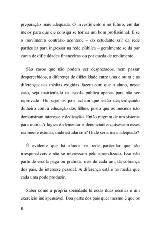 preparação mais adequada. O investimento é no futuro, em dar
meios para que ele consiga se tornar um bom profissional. E se
o movimento contrário acontece – do estudante sair da rede
particular para ingressar na rede pública – geralmente se dá por
conta de dificuldades financeiras ou por queda de rendimento.

    São casos que não podem ser desprezados, nem passar
despercebidos, a diferença de dificuldade entre uma e outra e as
diferenças nas médias exigidas fazem com que o aluno, nesse
caso, seja matriculado na escola pública apenas para não ser
reprovado. Ou seja: os pais acham que estão desperdiçando
dinheiro com a educação dos filhos, posto que os mesmos não
demonstram interesse e dedicação. Então migram de um sistema
para outro. A lógica é elementar e denunciante: quisessem esses
realmente estudar, onde estudariam? Onde seria mais adequado?

    É evidente que há alunos na rede particular que são
irresponsáveis e não se interessam pelo aprendizado. Isso não
parte de escola paga ou gratuita, mas de cada um, da cobrança
dos pais, do interesse pessoal. A diferença está é na média que
cada uma pode produzir.

    Saber como a própria sociedade lê essas duas escolas é um
exercício indispensável. Boa parte dos pais quer mesmo é que os

8
 