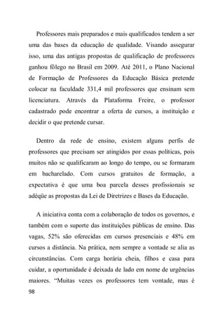 Professores mais preparados e mais qualificados tendem a ser
uma das bases da educação de qualidade. Visando assegurar
isso, uma das antigas propostas de qualificação de professores
ganhou fôlego no Brasil em 2009. Até 2011, o Plano Nacional
de Formação de Professores da Educação Básica pretende
colocar na faculdade 331,4 mil professores que ensinam sem
licenciatura. Através da Plataforma Freire, o professor
cadastrado pode encontrar a oferta de cursos, a instituição e
decidir o que pretende cursar.

     Dentro da rede de ensino, existem alguns perfis de
professores que precisam ser atingidos por essas políticas, pois
muitos não se qualificaram ao longo do tempo, ou se formaram
em bacharelado. Com cursos gratuitos de formação, a
expectativa é que uma boa parcela desses profissionais se
adéqüe as propostas da Lei de Diretrizes e Bases da Educação.

     A iniciativa conta com a colaboração de todos os governos, e
também com o suporte das instituições públicas de ensino. Das
vagas, 52% são oferecidas em cursos presenciais e 48% em
cursos a distância. Na prática, nem sempre a vontade se alia as
circunstâncias. Com carga horária cheia, filhos e casa para
cuidar, a oportunidade é deixada de lado em nome de urgências
maiores. “Muitas vezes os professores tem vontade, mas é
98
 