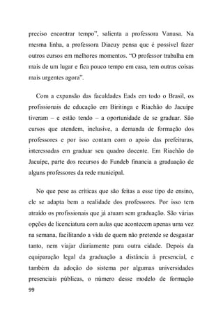 preciso encontrar tempo”, salienta a professora Vanusa. Na
mesma linha, a professora Diacuy pensa que é possível fazer
outros cursos em melhores momentos. “O professor trabalha em
mais de um lugar e fica pouco tempo em casa, tem outras coisas
mais urgentes agora”.

     Com a expansão das faculdades Eads em todo o Brasil, os
profissionais de educação em Biritinga e Riachão do Jacuípe
tiveram – e estão tendo – a oportunidade de se graduar. São
cursos que atendem, inclusive, a demanda de formação dos
professores e por isso contam com o apoio das prefeituras,
interessadas em graduar seu quadro docente. Em Riachão do
Jacuípe, parte dos recursos do Fundeb financia a graduação de
alguns professores da rede municipal.

     No que pese as críticas que são feitas a esse tipo de ensino,
ele se adapta bem a realidade dos professores. Por isso tem
atraído os profissionais que já atuam sem graduação. São várias
opções de licenciatura com aulas que acontecem apenas uma vez
na semana, facilitando a vida de quem não pretende se desgastar
tanto, nem viajar diariamente para outra cidade. Depois da
equiparação legal da graduação a distância à presencial, e
também da adoção do sistema por algumas universidades
presenciais públicas, o número desse modelo de formação
99
 
