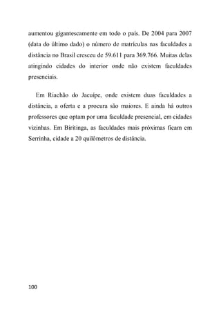 aumentou gigantescamente em todo o país. De 2004 para 2007
(data do último dado) o número de matrículas nas faculdades a
distância no Brasil cresceu de 59.611 para 369.766. Muitas delas
atingindo cidades do interior onde não existem faculdades
presenciais.

   Em Riachão do Jacuípe, onde existem duas faculdades a
distância, a oferta e a procura são maiores. E ainda há outros
professores que optam por uma faculdade presencial, em cidades
vizinhas. Em Biritinga, as faculdades mais próximas ficam em
Serrinha, cidade a 20 quilômetros de distância.




100
 