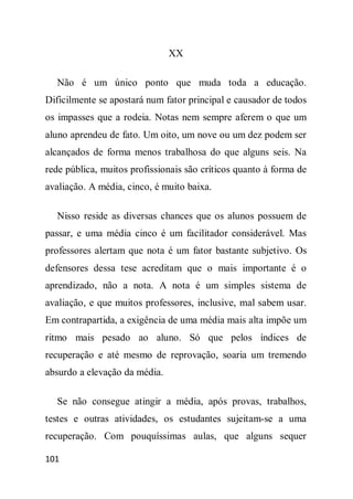 XX

  Não é um único ponto que muda toda a educação.
Dificilmente se apostará num fator principal e causador de todos
os impasses que a rodeia. Notas nem sempre aferem o que um
aluno aprendeu de fato. Um oito, um nove ou um dez podem ser
alcançados de forma menos trabalhosa do que alguns seis. Na
rede pública, muitos profissionais são críticos quanto à forma de
avaliação. A média, cinco, é muito baixa.

  Nisso reside as diversas chances que os alunos possuem de
passar, e uma média cinco é um facilitador considerável. Mas
professores alertam que nota é um fator bastante subjetivo. Os
defensores dessa tese acreditam que o mais importante é o
aprendizado, não a nota. A nota é um simples sistema de
avaliação, e que muitos professores, inclusive, mal sabem usar.
Em contrapartida, a exigência de uma média mais alta impõe um
ritmo mais pesado ao aluno. Só que pelos índices de
recuperação e até mesmo de reprovação, soaria um tremendo
absurdo a elevação da média.

  Se não consegue atingir a média, após provas, trabalhos,
testes e outras atividades, os estudantes sujeitam-se a uma
recuperação. Com pouquíssimas aulas, que alguns sequer

101
 