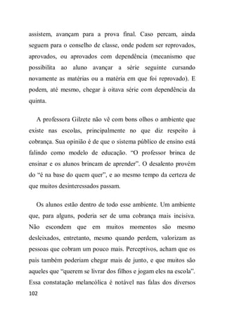 assistem, avançam para a prova final. Caso percam, ainda
seguem para o conselho de classe, onde podem ser reprovados,
aprovados, ou aprovados com dependência (mecanismo que
possibilita ao aluno avançar a série seguinte cursando
novamente as matérias ou a matéria em que foi reprovado). E
podem, até mesmo, chegar à oitava série com dependência da
quinta.

   A professora Gilzete não vê com bons olhos o ambiente que
existe nas escolas, principalmente no que diz respeito à
cobrança. Sua opinião é de que o sistema público de ensino está
falindo como modelo de educação. “O professor brinca de
ensinar e os alunos brincam de aprender”. O desalento provém
do “é na base do quem quer”, e ao mesmo tempo da certeza de
que muitos desinteressados passam.

   Os alunos estão dentro de todo esse ambiente. Um ambiente
que, para alguns, poderia ser de uma cobrança mais incisiva.
Não escondem que em muitos momentos são mesmo
desleixados, entretanto, mesmo quando perdem, valorizam as
pessoas que cobram um pouco mais. Perceptivos, acham que os
pais também poderiam chegar mais de junto, e que muitos são
aqueles que “querem se livrar dos filhos e jogam eles na escola”.
Essa constatação melancólica é notável nas falas dos diversos
102
 
