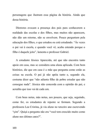 personagens que ilustram essa página da história. Ainda que
dessa história.

   Diretores evocam a presença dos pais para conhecerem a
realidade das escolas e dos filhos, mas muitos não aparecem,
não dão um retorno, não se envolvem. Pouco perguntam pela
educação dos filhos, o que estudou ou está estudando. “Às vezes
o pai vai à escola, e quando você vê, acaba entendo porque o
filho é daquele jeito”, lamenta o professor Gabriel.

   A estudante Jéssica Aparecida, até que não encontra tanto
apoio em casa, mas se considera uma aluna aplicada. Com bom
histórico, diz que em casa é a mãe que pergunta como estão as
coisas na escola. O pai já não apóia tanto e, segundo ela,
costuma dizer que “não adianta filho de pobre estudar que não
consegue nada”. Jéssica não concorda com a opinião do pai, e
acredita que isso vai de cada um.

   Com boas notas, más notas, aos poucos, que seja, seguindo,
como for, os estudantes de repente se formam. Segundo a
professora Lea Cristina, já viu aluno no terceiro ano escrevendo
“çim”. Quiçá a pergunta não era “você tem crescido muito como
aluno nos últimos anos?”.


103
 