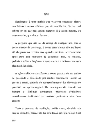 XXI

  Geralmente é uma notícia que estarrece encontrar alunos
concluindo o ensino médio e que são analfabetos. Ou que mal
sabem ler ou que mal sabem escrever. E é assim mesmo, ou
mesmo assim, que eles se formam.

  A pergunta que não sai da cabeça de qualquer um, com o
gosto amargo da descrença, é como esses alunos são avaliados
até chegarem ao terceiro ano, quando, em tese, deveriam estar
aptos para este momento de conclusão, mas, no entanto,
poderiam voltar a freqüentar a quarta série e a enfrentariam com
alguma dificuldade.

  A ação avaliativa classificatória como garantia de um ensino
de qualidade é contestada por muitos educadores. Seriam as
provas e notas, garantia de acompanhamento dos discentes no
processo de aprendizagem? Os municípios de Riachão do
Jacuípe    e   Biritinga   apresentam    processos    avaliativos
considerados ineficazes por muitos professores das duas
cidades.

  Todo o processo de avaliação, média cinco, dividido em
quatro unidades, parece não ter resultados satisfatórios ao final

105
 