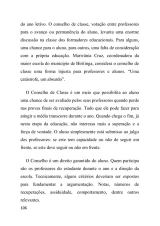 do ano letivo. O conselho de classe, votação entre professores
para o avanço ou permanência do aluno, levanta uma enorme
discussão na classe dos formadores educacionais. Para alguns,
uma chance para o aluno, para outros, uma falta de consideração
com a própria educação. Marivânia Cruz, coordenadora da
maior escola do município de Biritinga, considera o conselho de
classe uma forma injusta para professores e alunos. “Uma
catástrofe, um absurdo”.

   O Conselho de Classe é um meio que possibilita ao aluno
uma chance de ser avaliado pelos seus professores quando perde
nas provas finais de recuperação. Tudo que ele pode fazer para
atingir a média transcorre durante o ano. Quando chega o fim, já
nesta etapa da educação, não interessa mais a superação e a
força de vontade. O aluno simplesmente está submisso ao julgo
dos professores: se este tem capacidade ou não de seguir em
frente, se este deve seguir ou não em frente.

   O Conselho é um direito garantido do aluno. Quem participa
são os professores do estudante durante o ano e a direção da
escola. Tecnicamente, alguns critérios deveriam ser expostos
para fundamentar a argumentação. Notas, números de
recuperações,   assiduidade,   comportamento,    dentre   outros
relevantes.
106
 