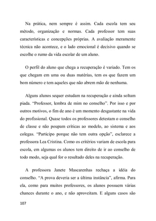 Na prática, nem sempre é assim. Cada escola tem seu
método, organização e normas. Cada professor tem suas
características e concepções próprias. A avaliação meramente
técnica não acontece, e o lado emocional é decisivo quando se
escolhe o rumo da vida escolar de um aluno.

  O perfil do aluno que chega a recuperação é variado. Tem os
que chegam em uma ou duas matérias, tem os que fazem um
bom número e tem aqueles que não abrem mão de nenhuma.

  Alguns alunos sequer estudam na recuperação e ainda soltam
piada. “Professor, lembra de mim no conselho”. Por isso e por
outros motivos, o fim de ano é um momento desgastante na vida
do profissional. Quase todos os professores detestam o conselho
de classe e não poupam críticas ao modelo, ao sistema e aos
colegas. “Participo porque não tem outra opção”, esclarece a
professora Lea Cristina. Como os critérios variam de escola para
escola, em algumas os alunos tem direito de ir ao conselho de
todo modo, seja qual for o resultado deles na recuperação.

  A professora Janete Mascarenhas rechaça a idéia do
conselho. “A prova deveria ser a última instância”, afirma. Para
ela, como para muitos professores, os alunos possuem várias
chances durante o ano, e não aproveitam. E alguns casos são

107
 