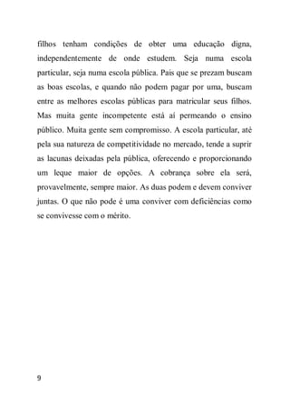 filhos tenham condições de obter uma educação digna,
independentemente de onde estudem. Seja numa escola
particular, seja numa escola pública. Pais que se prezam buscam
as boas escolas, e quando não podem pagar por uma, buscam
entre as melhores escolas públicas para matricular seus filhos.
Mas muita gente incompetente está aí permeando o ensino
público. Muita gente sem compromisso. A escola particular, até
pela sua natureza de competitividade no mercado, tende a suprir
as lacunas deixadas pela pública, oferecendo e proporcionando
um leque maior de opções. A cobrança sobre ela será,
provavelmente, sempre maior. As duas podem e devem conviver
juntas. O que não pode é uma conviver com deficiências como
se convivesse com o mérito.




9
 