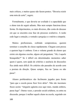mais críticos, e muitos quase não fazem pontos. “Deveria existir
uma nota de corte”, sugere.

  Formalmente, o que deveria ser avaliado é a capacidade que
o aluno tem de seguir adiante. Mas nem sempre funciona dessa
forma. Os depoimentos, os mais diversos, dão conta do descaso
em que se encontra essa fase do processo avaliativo. A razão
cede lugar a emoção, a vontade a preguiça e o mérito a simpatia.

  Muitos    profissionais,    exibindo   compromisso,    querem
terminar o conselho de classe rapidamente. Chegam com pressa
e querem logo ir embora. Com o volume grande de alunos que
existe em algumas escolas, alguns até perguntam, “Ah, é aquele
branquinho?” Se é difícil em determinados momentos saber
quem é quem, sem ajuda de critérios e ausência de discussões
fica ainda mais difícil. Os critérios são passados de acordo com
a postura da direção. Quase sempre, fica no “passa ou não
passa”.

  Alunos problemáticos são facilmente jogados para frente
“para que a escola possa ficar livre deles”. Não são incomuns
frases assim: “ninguém agüenta esse aqui mais, manda embora,
passa logo”. Outras vezes, a pressão social colabora, ou entra na
discussão, porque é melhor aquele aluno na escola, seguindo em

108
 
