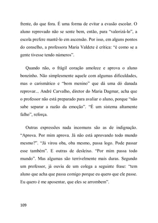 frente, do que fora. É uma forma de evitar a evasão escolar. O
aluno reprovado não se sente bem, então, para “valorizá-lo”, a
escola prefere mantê-lo em ascensão. Por isso, em alguns pontos
do conselho, a professora Maria Valdete é crítica: “é como se a
gente tivesse tendo números”.

   Quando não, o frágil coração amolece e aprova o aluno
bonzinho. Não simplesmente aquele com algumas dificuldades,
mas o carismático e “bom menino” que dá uma dó danada
reprovar... André Carvalho, diretor do Maria Dagmar, acha que
o professor não está preparado para avaliar o aluno, porque “não
sabe separar a razão da emoção”. “É um sistema altamente
falho”, reforça.

   Outras expressões nada incomuns são as de indignação.
“Aprova. Por mim aprova. Já não está aprovando todo mundo
mesmo?”. “Já virou oba, oba mesmo, passa logo. Pode passar
esse também”. E outras de desleixo. “Por mim passa todo
mundo”. Mas algumas são terrivelmente mais duras. Segundo
um professor, já ouviu de um colega a seguinte frase: “tem
aluno que acha que passa comigo porque eu quero que ele passe.
Eu quero é me aposentar, que eles se arrombem”.




109
 