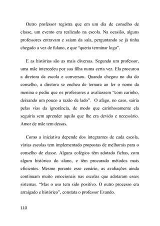 Outro professor registra que em um dia de conselho de
classe, um evento era realizado na escola. Na ocasião, alguns
professores entravam e saiam da sala, perguntando se já tinha
chegado a vez de fulano, e que “queria terminar logo”.

  E as histórias são as mais diversas. Segundo um professor,
uma mãe intercedeu por sua filha numa certa vez. Ela procurou
a diretora da escola e conversou. Quando chegou no dia do
conselho, a diretora se encheu de ternura ao ler o nome da
menina e pediu que os professores a avaliassem “com carinho,
deixando um pouco a razão de lado”. O afago, no caso, sairia
pelas vias da ignorância, de modo que carinhosamente ela
seguiria sem aprender aquilo que lhe era devido e necessário.
Amor de mãe tem dessas.

  Como a iniciativa depende dos integrantes de cada escola,
várias escolas tem implementado propostas de melhorais para o
conselho de classe. Alguns colégios têm adotado fichas, com
algum histórico do aluno, e têm procurado métodos mais
eficientes. Mesmo perante esse cenário, as avaliações ainda
continuam muito emocionais nas escolas que adotaram esses
sistemas. “Mas o uso tem sido positivo. O outro processo era
arraigado e histórico”, constata o professor Evando.


110
 