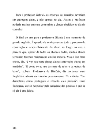 Para o professor Gabriel, os critérios do conselho deveriam
ser entregues antes, e não apenas no dia. Assim o professor
poderia analisar em casa com calma e chegar decidido no dia do
conselho.

   O final do ano para a professora Gilzete é um momento de
grande angústia. É quando ela se depara com todo o processo de
construção e desenvolvimento do aluno ao longo do ano e
percebe que, apesar de todas as chances dadas, muitos alunos
terminam fazendo recuperação em sua matéria. Mas o que mais
choca, diz, “é ver boa parte desses alunos aprovados outras em
matérias”. “É como se eu me passasse de ruim e os outros de
bons”, reclama. Professora de História, diz encontrar com
freqüência alunos escrevendo pessimamente. No entanto, “em
disciplinas como português e redação eles passam”. Com
franqueza, diz se perguntar pela seriedade das pessoas e que se
só ela é uma idiota.




111
 
