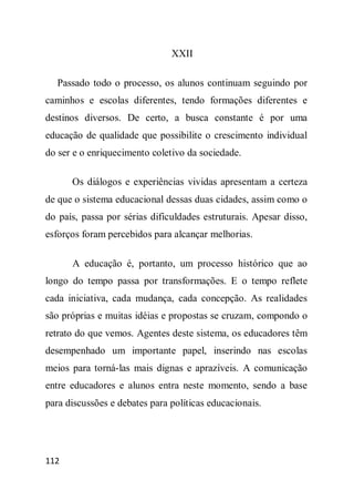 XXII

  Passado todo o processo, os alunos continuam seguindo por
caminhos e escolas diferentes, tendo formações diferentes e
destinos diversos. De certo, a busca constante é por uma
educação de qualidade que possibilite o crescimento individual
do ser e o enriquecimento coletivo da sociedade.

      Os diálogos e experiências vividas apresentam a certeza
de que o sistema educacional dessas duas cidades, assim como o
do país, passa por sérias dificuldades estruturais. Apesar disso,
esforços foram percebidos para alcançar melhorias.

      A educação é, portanto, um processo histórico que ao
longo do tempo passa por transformações. E o tempo reflete
cada iniciativa, cada mudança, cada concepção. As realidades
são próprias e muitas idéias e propostas se cruzam, compondo o
retrato do que vemos. Agentes deste sistema, os educadores têm
desempenhado um importante papel, inserindo nas escolas
meios para torná-las mais dignas e aprazíveis. A comunicação
entre educadores e alunos entra neste momento, sendo a base
para discussões e debates para políticas educacionais.




112
 
