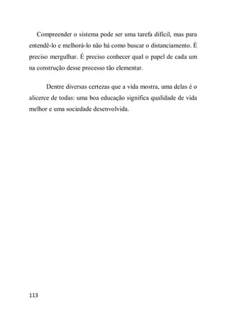 Compreender o sistema pode ser uma tarefa difícil, mas para
entendê-lo e melhorá-lo não há como buscar o distanciamento. É
preciso mergulhar. É preciso conhecer qual o papel de cada um
na construção desse processo tão elementar.

      Dentre diversas certezas que a vida mostra, uma delas é o
alicerce de todas: uma boa educação significa qualidade de vida
melhor e uma sociedade desenvolvida.




113
 