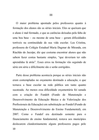 III

     O maior problema apontado pelos professores quanto à
formação dos alunos são as séries iniciais. Eles se queixam que
o aluno é mal formado, e que as carências deixadas pela falta de
uma boa base – ou mesmo de uma base – geram dificuldades
terríveis na continuidade de sua vida escolar. Lea Cristina,
professora do Colégio Estadual Maria Dagmar de Miranda, em
Riachão do Jacuípe, diz que costuma encontrar alunos que não
sabem fazer contas bastante simples, “que deveriam ter sido
aprendidas lá atrás”. Esses erros na formação vão seguindo de
série em série e dificilmente são e serão corrigidos.

     Parte desse problema acontecia porque as séries iniciais não
eram contempladas no orçamento destinado a educação, o que
tornava a base escolar na rede pública um tanto quanto
sucateada. Ao menos essa dificuldade orçamentária foi sanada
com a criação do Fundeb (Fundo de Manutenção e
Desenvolvimento da Educação Básica e de Valorização dos
Profissionais da Educação) em substituição ao Fundef (Fundo de
Manutenção e Desenvolvimento do Ensino Fundamental), em
2007. Como o Fundef era destinado somente para o
financiamento do ensino fundamental, restava aos municípios
deslocarem clandestinamente alguns professores pagos pelo
10
 