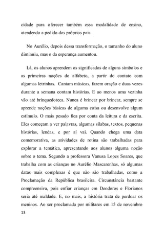 cidade para oferecer também essa modalidade de ensino,
atendendo a pedido dos próprios pais.

     No Aurélio, depois dessa transformação, o tamanho do aluno
diminuiu, mas o da esperança aumentou.

     Lá, os alunos aprendem os significados de alguns símbolos e
as primeiras noções do alfabeto, a partir do contato com
algumas letrinhas. Cantam músicas, fazem oração e duas vezes
durante a semana contam histórias. E ao menos uma vezinha
vão até brinquedoteca. Nunca é brincar por brincar, sempre se
aprende noções básicas de alguma coisa ou desenvolve algum
estímulo. O mais pesado fica por conta da leitura e da escrita.
Eles começam a ver palavras, algumas sílabas, textos, pequenas
histórias, lendas, e por aí vai. Quando chega uma data
comemorativa, as atividades de rotina são trabalhadas para
explorar a temática, apresentando aos alunos alguma noção
sobre o tema. Segundo a professora Vanusa Lopes Soares, que
trabalha com as crianças no Aurélio Mascarenhas, só algumas
datas mais complexas é que não são trabalhadas, como a
Proclamação da República brasileira. Circunstância bastante
compreensiva, pois enfiar crianças em Deodoros e Florianos
seria até maldade. E, no mais, a história trata de perdoar os
meninos. Ao ser proclamada por militares em 15 de novembro
13
 