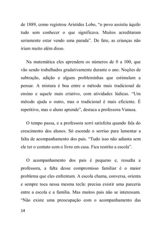 de 1889, como registrou Aristides Lobo, “o povo assistiu àquilo
tudo sem conhecer o que significava. Muitos acreditaram
seriamente estar vendo uma parada”. De fato, as crianças não
iriam muito além disso.

     Na matemática eles aprendem os números de 0 a 100, que
vão sendo trabalhados gradativamente durante o ano. Noções de
subtração, adição e alguns probleminhas que estimulam a
pensar. A mistura é boa entre o método mais tradicional de
ensino e aquele mais criativo, com atividades lúdicas. “Um
método ajuda o outro, mas o tradicional é mais eficiente. É
repetitivo, mas o aluno aprende”, destaca a professora Vanusa.

     O tempo passa, e a professora sorri satisfeita quando fala do
crescimento dos alunos. Só esconde o sorriso para lamentar a
falta de acompanhamento dos pais. “Tudo isso não adianta sem
ele ter o contato com o livro em casa. Fica restrito a escola”.

     O acompanhamento dos pais é pequeno e, ressalta a
professora, a falta desse compromisso familiar é o maior
problema que eles enfrentam. A escola chama, conversa, orienta
e sempre toca nessa mesma tecla: precisa existir uma parceria
entre a escola e a família. Mas muitos pais não se interessam.
“Não existe uma preocupação com o acompanhamento das

14
 