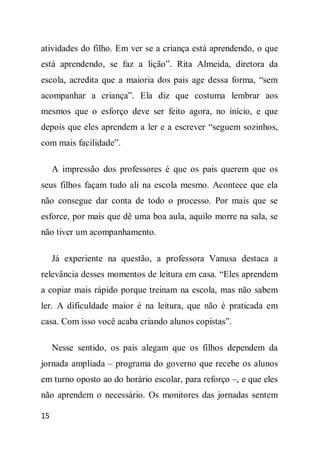 atividades do filho. Em ver se a criança está aprendendo, o que
está aprendendo, se faz a lição”. Rita Almeida, diretora da
escola, acredita que a maioria dos pais age dessa forma, “sem
acompanhar a criança”. Ela diz que costuma lembrar aos
mesmos que o esforço deve ser feito agora, no início, e que
depois que eles aprendem a ler e a escrever “seguem sozinhos,
com mais facilidade”.

     A impressão dos professores é que os pais querem que os
seus filhos façam tudo ali na escola mesmo. Acontece que ela
não consegue dar conta de todo o processo. Por mais que se
esforce, por mais que dê uma boa aula, aquilo morre na sala, se
não tiver um acompanhamento.

     Já experiente na questão, a professora Vanusa destaca a
relevância desses momentos de leitura em casa. “Eles aprendem
a copiar mais rápido porque treinam na escola, mas não sabem
ler. A dificuldade maior é na leitura, que não é praticada em
casa. Com isso você acaba criando alunos copistas”.

     Nesse sentido, os pais alegam que os filhos dependem da
jornada ampliada – programa do governo que recebe os alunos
em turno oposto ao do horário escolar, para reforço –, e que eles
não aprendem o necessário. Os monitores das jornadas sentem

15
 