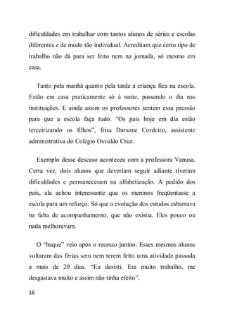 dificuldades em trabalhar com tantos alunos de séries e escolas
diferentes e de modo tão individual. Acreditam que certo tipo de
trabalho não dá para ser feito nem na jornada, só mesmo em
casa.

     Tanto pela manhã quanto pela tarde a criança fica na escola.
Estão em casa praticamente só à noite, passando o dia nas
instituições. E ainda assim os professores sentem essa pressão
para que a escola faça tudo. “Os pais hoje em dia estão
terceirizando os filhos”, frisa Darsone Cordeiro, assistente
administrativa do Colégio Osvaldo Cruz.

     Exemplo desse descaso aconteceu com a professora Vanusa.
Certa vez, dois alunos que deveriam seguir adiante tiveram
dificuldades e permaneceram na alfabetização. A pedido dos
pais, ela achou interessante que os meninos freqüentasse a
escola para um reforço. Só que a evolução dos estudos esbarrava
na falta de acompanhamento, que não existia. Eles pouco ou
nada melhoravam.

     O “baque” veio após o recesso junino. Esses mesmos alunos
voltaram das férias sem nem terem feito uma atividade passada
a mais de 20 dias. “Eu desisti. Era muito trabalho, me
desgastava muito e assim não tinha efeito”.

16
 
