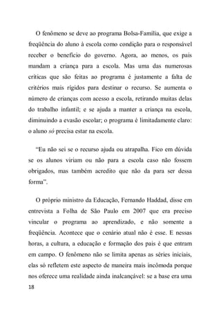 O fenômeno se deve ao programa Bolsa-Família, que exige a
freqüência do aluno à escola como condição para o responsável
receber o benefício do governo. Agora, ao menos, os pais
mandam a criança para a escola. Mas uma das numerosas
críticas que são feitas ao programa é justamente a falta de
critérios mais rígidos para destinar o recurso. Se aumenta o
número de crianças com acesso a escola, retirando muitas delas
do trabalho infantil; e se ajuda a manter a criança na escola,
diminuindo a evasão escolar; o programa é limitadamente claro:
o aluno só precisa estar na escola.

     “Eu não sei se o recurso ajuda ou atrapalha. Fico em dúvida
se os alunos viriam ou não para a escola caso não fossem
obrigados, mas também acredito que não da para ser dessa
forma”.

     O próprio ministro da Educação, Fernando Haddad, disse em
entrevista a Folha de São Paulo em 2007 que era preciso
vincular o programa ao aprendizado, e não somente a
freqüência. Acontece que o cenário atual não é esse. E nessas
horas, a cultura, a educação e formação dos pais é que entram
em campo. O fenômeno não se limita apenas as séries iniciais,
elas só refletem este aspecto de maneira mais incômoda porque
nos oferece uma realidade ainda inalcançável: se a base era uma
18
 