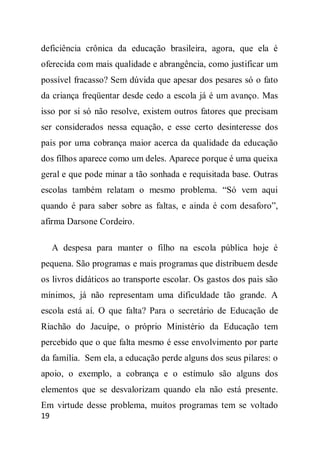 deficiência crônica da educação brasileira, agora, que ela é
oferecida com mais qualidade e abrangência, como justificar um
possível fracasso? Sem dúvida que apesar dos pesares só o fato
da criança freqüentar desde cedo a escola já é um avanço. Mas
isso por si só não resolve, existem outros fatores que precisam
ser considerados nessa equação, e esse certo desinteresse dos
pais por uma cobrança maior acerca da qualidade da educação
dos filhos aparece como um deles. Aparece porque é uma queixa
geral e que pode minar a tão sonhada e requisitada base. Outras
escolas também relatam o mesmo problema. “Só vem aqui
quando é para saber sobre as faltas, e ainda é com desaforo”,
afirma Darsone Cordeiro.

     A despesa para manter o filho na escola pública hoje é
pequena. São programas e mais programas que distribuem desde
os livros didáticos ao transporte escolar. Os gastos dos pais são
mínimos, já não representam uma dificuldade tão grande. A
escola está aí. O que falta? Para o secretário de Educação de
Riachão do Jacuípe, o próprio Ministério da Educação tem
percebido que o que falta mesmo é esse envolvimento por parte
da família. Sem ela, a educação perde alguns dos seus pilares: o
apoio, o exemplo, a cobrança e o estímulo são alguns dos
elementos que se desvalorizam quando ela não está presente.
Em virtude desse problema, muitos programas tem se voltado
19
 