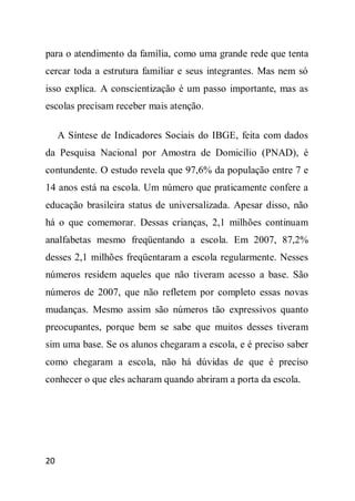 para o atendimento da família, como uma grande rede que tenta
cercar toda a estrutura familiar e seus integrantes. Mas nem só
isso explica. A conscientização é um passo importante, mas as
escolas precisam receber mais atenção.

     A Síntese de Indicadores Sociais do IBGE, feita com dados
da Pesquisa Nacional por Amostra de Domicílio (PNAD), é
contundente. O estudo revela que 97,6% da população entre 7 e
14 anos está na escola. Um número que praticamente confere a
educação brasileira status de universalizada. Apesar disso, não
há o que comemorar. Dessas crianças, 2,1 milhões continuam
analfabetas mesmo freqüentando a escola. Em 2007, 87,2%
desses 2,1 milhões freqüentaram a escola regularmente. Nesses
números residem aqueles que não tiveram acesso a base. São
números de 2007, que não refletem por completo essas novas
mudanças. Mesmo assim são números tão expressivos quanto
preocupantes, porque bem se sabe que muitos desses tiveram
sim uma base. Se os alunos chegaram a escola, e é preciso saber
como chegaram a escola, não há dúvidas de que é preciso
conhecer o que eles acharam quando abriram a porta da escola.




20
 