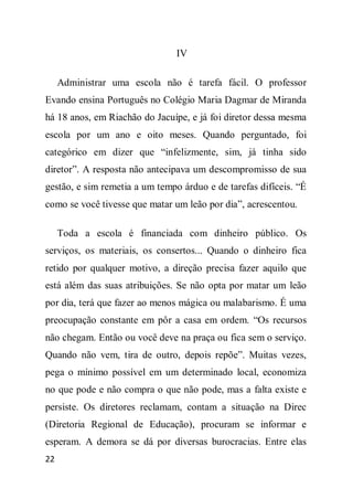 IV

     Administrar uma escola não é tarefa fácil. O professor
Evando ensina Português no Colégio Maria Dagmar de Miranda
há 18 anos, em Riachão do Jacuípe, e já foi diretor dessa mesma
escola por um ano e oito meses. Quando perguntado, foi
categórico em dizer que “infelizmente, sim, já tinha sido
diretor”. A resposta não antecipava um descompromisso de sua
gestão, e sim remetia a um tempo árduo e de tarefas difíceis. “É
como se você tivesse que matar um leão por dia”, acrescentou.

     Toda a escola é financiada com dinheiro público. Os
serviços, os materiais, os consertos... Quando o dinheiro fica
retido por qualquer motivo, a direção precisa fazer aquilo que
está além das suas atribuições. Se não opta por matar um leão
por dia, terá que fazer ao menos mágica ou malabarismo. É uma
preocupação constante em pôr a casa em ordem. “Os recursos
não chegam. Então ou você deve na praça ou fica sem o serviço.
Quando não vem, tira de outro, depois repõe”. Muitas vezes,
pega o mínimo possível em um determinado local, economiza
no que pode e não compra o que não pode, mas a falta existe e
persiste. Os diretores reclamam, contam a situação na Direc
(Diretoria Regional de Educação), procuram se informar e
esperam. A demora se dá por diversas burocracias. Entre elas
22
 