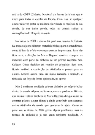 está a do CNPJ (Cadastro Nacional da Pessoa Jurídica), que é
único para todas as escolas do Estado. Com isso, se qualquer
diretor resolver gastar de maneira equivocada os recursos de sua
escola, de sua única escola, todas as demais sofrem a
conseqüência do bloqueio da conta.

     No início de 2009 o atraso foi geral nas escolas do Estado.
De março a junho faltaram materiais básicos para o aprendizado,
como folhas de ofício e recargas para as impressoras. Para não
ficar sem, a direção do Maria Dagmar resolveu comprar os
materiais com parte do dinheiro de um prêmio recebido pelo
Colégio. Gasto decidido em reunião de colegiado. Sem isso,
ficaria inviável a confecção de atividades e provas para os
alunos. Mesmo assim, tudo era muito reduzido e limitado, e
tinha que ser feito de forma controlada, no aperto.

     Não é nenhuma novidade colocar dinheiro do próprio bolso
dentro da escola. Alguns professores, como a professora Gilzete,
que ensina História também no Maria Dagmar, diz que cansa de
comprar pilotos, alugar filmes e ainda contribuir com algumas
outras atividades da escola, que precisam de ajuda. Como se
pode ver, o atraso de 2009 gerou alguns problemas, mas as
formas de enfrentá-lo já não eram nenhuma novidade. A


23
 