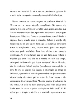 ausência de material faz com que os professores gastem do
próprio bolso para poder custear algumas atividades básicas.

     Nesses tempos de vacas magras, o professor Gabriel de
Oliveira se viu numa situação complicada. Na época, ele
ensinava História no Colégio Osvaldo Cruz, escola estadual que
fica em Riachão do Jacuípe, e pretendia aplicar duas provas para
duas turmas diferentes. Como as provas tinham em média cinco
páginas, ficou acuado com a situação. Talvez a escola não
pudesse se dar ao luxo de produzir algo tão supérfluo como uma
prova. E imaginando o não, decidiu então gastar do próprio
bolso para poder realizá-la. Para isso, adotou uma estratégia
econômica. As provas teriam que ser em dupla para reduzir o
prejuízo que teria. “No dia da atividade, eu não tive tempo,
então pedi a minha mãe que tirasse as cópias”. Dona Altamira,
mãe do professor Gabriel, acabou fazendo uma boa confusão na
hora de tirar as cópias. Ela seguiu a orientação da moça da
copiadora, que aludia e insistia que deveriam ser justamente um
número maior de cópias por se tratar de duas turmas e não
apenas uma. Convencida, Dona Altamira acabou tirando mais de
150 cópias. “A idéia era fazer em dupla, mas como ela já tinha
tirado além da conta, a prova teve que ser individual”. E foi
assim que o tempo, a dúvida e a confusão apertaram-se em

24
 