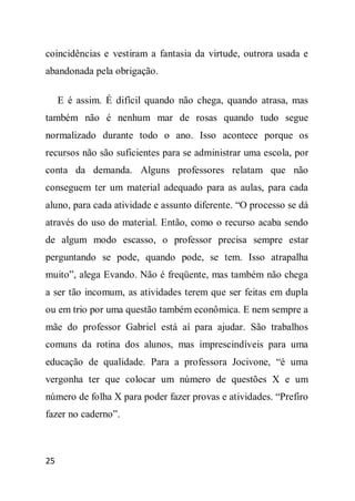 coincidências e vestiram a fantasia da virtude, outrora usada e
abandonada pela obrigação.

     E é assim. É difícil quando não chega, quando atrasa, mas
também não é nenhum mar de rosas quando tudo segue
normalizado durante todo o ano. Isso acontece porque os
recursos não são suficientes para se administrar uma escola, por
conta da demanda. Alguns professores relatam que não
conseguem ter um material adequado para as aulas, para cada
aluno, para cada atividade e assunto diferente. “O processo se dá
através do uso do material. Então, como o recurso acaba sendo
de algum modo escasso, o professor precisa sempre estar
perguntando se pode, quando pode, se tem. Isso atrapalha
muito”, alega Evando. Não é freqüente, mas também não chega
a ser tão incomum, as atividades terem que ser feitas em dupla
ou em trio por uma questão também econômica. E nem sempre a
mãe do professor Gabriel está aí para ajudar. São trabalhos
comuns da rotina dos alunos, mas imprescindíveis para uma
educação de qualidade. Para a professora Jocivone, “é uma
vergonha ter que colocar um número de questões X e um
número de folha X para poder fazer provas e atividades. “Prefiro
fazer no caderno”.



25
 