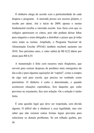 O dinheiro chega de acordo com a particularidade de cada
despesa e programa. A merenda possui seu recurso próprio, e
recebe por aluno. Até o início de 2009, apenas o ensino
fundamental recebia a merenda escolar. Isso fazia com que os
colégios apertassem os cintos, pois não podiam deixar faltar
para ninguém e eram obrigados a distribuir o pouco que já tinha
entre todas as turmas. Ampliado, o Programa Nacional de
Alimentação Escolar (PNAE) também receberá aumento em
2010. Nos próximos anos, o valor subirá de R$ 0,22 diário por
aluno para R$ 0,35.

     A manutenção é feita com recursos mais freqüentes, que
servem para custear despesas de produtos mais emergentes do
dia-a-dia e para algumas aquisições de “capital”, como a compra
de algo real para escola, que precisa ser tombado como
patrimônio. O dinheiro é curto e determinado, e quando
acontecem situações esporádicas, fora daquelas que estão
previstas no orçamento, fica sem solução. Ou a solução é muito
lenta.

     É uma questão legal que deve ser respeitada, sem dúvida
alguma. O difícil não é obedecer a essa legalidade, mas sim
saber que não existem outras formas legais previstas para
solucionar os demais problemas. Se um telhado quebra, por
26
 