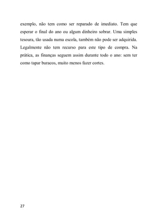 exemplo, não tem como ser reparado de imediato. Tem que
esperar o final do ano ou algum dinheiro sobrar. Uma simples
tesoura, tão usada numa escola, também não pode ser adquirida.
Legalmente não tem recurso para este tipo de compra. Na
prática, as finanças seguem assim durante todo o ano: sem ter
como tapar buracos, muito menos fazer cortes.




27
 