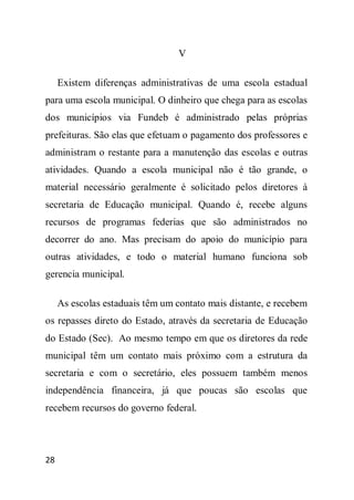 V

     Existem diferenças administrativas de uma escola estadual
para uma escola municipal. O dinheiro que chega para as escolas
dos municípios via Fundeb é administrado pelas próprias
prefeituras. São elas que efetuam o pagamento dos professores e
administram o restante para a manutenção das escolas e outras
atividades. Quando a escola municipal não é tão grande, o
material necessário geralmente é solicitado pelos diretores à
secretaria de Educação municipal. Quando é, recebe alguns
recursos de programas federias que são administrados no
decorrer do ano. Mas precisam do apoio do município para
outras atividades, e todo o material humano funciona sob
gerencia municipal.

     As escolas estaduais têm um contato mais distante, e recebem
os repasses direto do Estado, através da secretaria de Educação
do Estado (Sec). Ao mesmo tempo em que os diretores da rede
municipal têm um contato mais próximo com a estrutura da
secretaria e com o secretário, eles possuem também menos
independência financeira, já que poucas são escolas que
recebem recursos do governo federal.




28
 