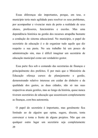 Essas diferenças são importantes, porque, em tese, o
município teria mais agilidade para resolver os seus problemas,
por acompanhar e vivenciar mais de perto a realidade de seus
alunos,    professores,    funcionários    e   escolas.   Mas   uma
dependência histórica na gestão dos recursos atrapalha bastante
a condução do sistema educacional. No município, o papel do
secretário de educação é o de organizar tudo aquilo que diz
respeito a sua pasta. No seu trabalho há um pouco de
administração sim, mas é difícil imaginar um secretário de
educação municipal como um verdadeiro gestor.

     Essa parte fica sob o comando das secretarias de finanças e
principalmente dos prefeitos. E por mais que o Ministério da
Educação      ofereça     cursos   de     planejamento    e   gestão,
demonstrando relativo interesse em cuidar do dinheiro e da
qualidade dos gastos, as duas cidades, não só nas suas
respectivas atuais gestões, mas ao longo da história, quase nunca
tiveram secretários de educação que assumissem completamente
as finanças, com boa autonomia.

     O papel do secretário é importante, mas geralmente fica
limitado ao de alguém que opina, sugere, discute, tenta
convencer e toma a frente de alguns projetos. Não que em
qualquer outro lugar um secretário seja completamente
29
 