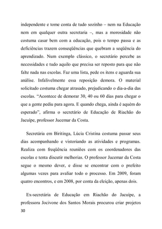 independente e tome conta de tudo sozinho – nem na Educação
nem em qualquer outra secretaria –, mas a morosidade não
costuma casar bem com a educação, pois o tempo passa e as
deficiências trazem conseqüências que quebram a seqüência do
aprendizado. Num exemplo clássico, o secretário percebe as
necessidades e tudo aquilo que precisa ser reposto para que não
falte nada nas escolas. Faz uma lista, pede os itens e aguarda sua
análise. Infalivelmente essa reposição demora. O material
solicitado costuma chegar atrasado, prejudicando o dia-a-dia das
escolas. “Acontece de demorar 30, 40 ou 60 dias para chegar o
que a gente pediu para agora. E quando chega, ainda é aquém do
esperado”, afirma o secretário de Educação de Riachão do
Jacuípe, professor Jucemar da Costa.

     Secretária em Biritinga, Lúcia Cristina costuma passar seus
dias acompanhando e vistoriando as atividades e programas.
Realiza com freqüência reuniões com os coordenadores das
escolas e tenta discutir melhorias. O professor Jucemar da Costa
segue o mesmo dever, e disse se encontrar com o prefeito
algumas vezes para avaliar todo o processo. Em 2009, foram
quatro encontros, e em 2008, por conta da eleição, apenas dois.

     Ex-secretária de Educação em Riachão do Jacuípe, a
professora Jocivone dos Santos Morais procurou criar projetos
30
 