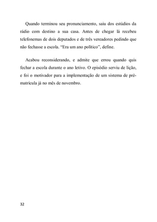 Quando terminou seu pronunciamento, saiu dos estúdios da
rádio com destino a sua casa. Antes de chegar lá recebeu
telefonemas de dois deputados e de três vereadores pedindo que
não fechasse a escola. “Era um ano político”, define.

     Acabou reconsiderando, e admite que errou quando quis
fechar a escola durante o ano letivo. O episódio serviu de lição,
e foi o motivador para a implementação de um sistema de pré-
matrícula já no mês de novembro.




32
 