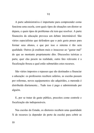VI

     A parte administrativa é importante para compreender como
funciona uma escola, com quais tipos de situações um diretor se
depara, e quais tipos de problemas ele tem que resolver. A parte
financeira da educação provoca um debate interminável. São
vários especialistas que defendem que o país gasta pouco para
formar seus alunos, e que por isso o sistema é tão sem
qualidade. Outros já creditam mais o insucesso ao “gastar mal”
do que ao montante propriamente dito. Discussões teóricas a
parte, quer elas pesem na realidade, outro fato relevante é a
fiscalização frouxa a qual estão submetidos estes recursos.

     São vários impostos e repasses que são destinados a financiar
a educação: os professores recebem salários, as escolas passam
por reformas, novos equipamentos são adquiridos, a merenda é
distribuída diariamente... Tudo isso é pago e administrado por
alguém.

     E, por se tratar de gasto público, preceitos como controle e
fiscalização são indispensáveis.

     Nas escolas do Estado, os diretores recebem uma quantidade
X de recursos (a depender do porte da escola) para cobrir as

33
 