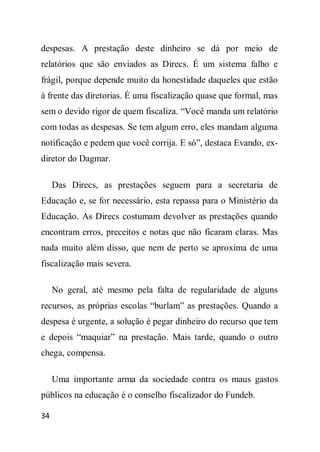 despesas. A prestação deste dinheiro se dá por meio de
relatórios que são enviados as Direcs. É um sistema falho e
frágil, porque depende muito da honestidade daqueles que estão
à frente das diretorias. É uma fiscalização quase que formal, mas
sem o devido rigor de quem fiscaliza. “Você manda um relatório
com todas as despesas. Se tem algum erro, eles mandam alguma
notificação e pedem que você corrija. E só”, destaca Evando, ex-
diretor do Dagmar.

     Das Direcs, as prestações seguem para a secretaria de
Educação e, se for necessário, esta repassa para o Ministério da
Educação. As Direcs costumam devolver as prestações quando
encontram erros, preceitos e notas que não ficaram claras. Mas
nada muito além disso, que nem de perto se aproxima de uma
fiscalização mais severa.

     No geral, até mesmo pela falta de regularidade de alguns
recursos, as próprias escolas “burlam” as prestações. Quando a
despesa é urgente, a solução é pegar dinheiro do recurso que tem
e depois “maquiar” na prestação. Mais tarde, quando o outro
chega, compensa.

     Uma importante arma da sociedade contra os maus gastos
públicos na educação é o conselho fiscalizador do Fundeb.

34
 