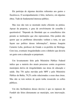 Ele participa de algumas decisões referentes aos gastos e
fiscaliza-os. O acompanhamento é feito, inclusive, em algumas
obras. Tudo de fundamental interesse público.

     Mas isso não tem se mostrado muito eficiente na prática.
Apesar da proposta, o grau de envolvimento do conselho é
questionável. “Depende da liberdade que os conselheiros têm
perante as instituições que eles representam. Eles podem não
querer que os problemas detectados venham a tona, ou que
façam uso político dessas informações”, destaca Joaquim
Carneiro Lobo, professor do Estado e ex-prefeito de Biritinga.
Com isso, eventuais irregularidades com o dinheiro que deveria
ser gasto com a educação se perpetuam.

     Um levantamento feito pelo Ministério Público Federal
indica que a maioria dos atuais processos contra ex-gestores
municipais deriva de irregularidades nas áreas de educação e
saúde. Das 756 ações movidas pelo MPF e pelo Ministério
Público da Bahia, 79,2% estão relacionadas a essas duas áreas.
Mas não se tem notícia de quem tenha ressarcido os cofres
públicos.

     Um dos facilitadores desses desvios é que os repasses do
Fundeb são feitos diretamente ao município, sem intervenção.

35
 
