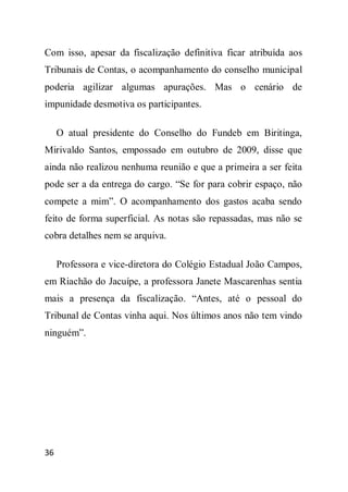 Com isso, apesar da fiscalização definitiva ficar atribuída aos
Tribunais de Contas, o acompanhamento do conselho municipal
poderia agilizar algumas apurações. Mas o cenário de
impunidade desmotiva os participantes.

     O atual presidente do Conselho do Fundeb em Biritinga,
Mirivaldo Santos, empossado em outubro de 2009, disse que
ainda não realizou nenhuma reunião e que a primeira a ser feita
pode ser a da entrega do cargo. “Se for para cobrir espaço, não
compete a mim”. O acompanhamento dos gastos acaba sendo
feito de forma superficial. As notas são repassadas, mas não se
cobra detalhes nem se arquiva.

     Professora e vice-diretora do Colégio Estadual João Campos,
em Riachão do Jacuípe, a professora Janete Mascarenhas sentia
mais a presença da fiscalização. “Antes, até o pessoal do
Tribunal de Contas vinha aqui. Nos últimos anos não tem vindo
ninguém”.




36
 