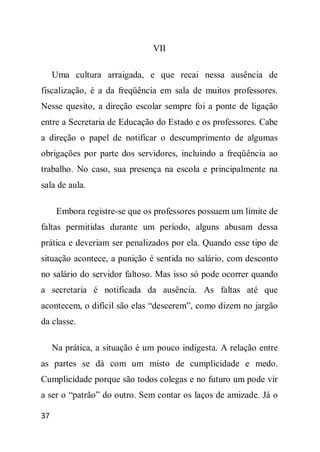 VII

     Uma cultura arraigada, e que recai nessa ausência de
fiscalização, é a da freqüência em sala de muitos professores.
Nesse quesito, a direção escolar sempre foi a ponte de ligação
entre a Secretaria de Educação do Estado e os professores. Cabe
a direção o papel de notificar o descumprimento de algumas
obrigações por parte dos servidores, incluindo a freqüência ao
trabalho. No caso, sua presença na escola e principalmente na
sala de aula.

      Embora registre-se que os professores possuem um limite de
faltas permitidas durante um período, alguns abusam dessa
prática e deveriam ser penalizados por ela. Quando esse tipo de
situação acontece, a punição é sentida no salário, com desconto
no salário do servidor faltoso. Mas isso só pode ocorrer quando
a secretaria é notificada da ausência. As faltas até que
acontecem, o difícil são elas “descerem”, como dizem no jargão
da classe.

     Na prática, a situação é um pouco indigesta. A relação entre
as partes se dá com um misto de cumplicidade e medo.
Cumplicidade porque são todos colegas e no futuro um pode vir
a ser o “patrão” do outro. Sem contar os laços de amizade. Já o

37
 