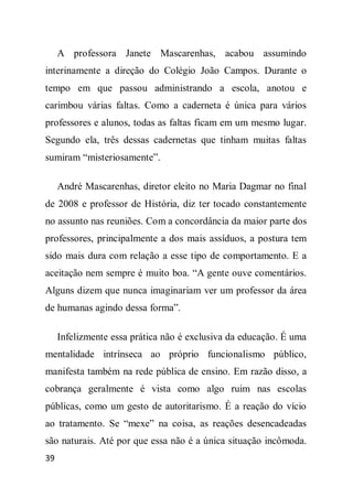 A professora Janete Mascarenhas, acabou assumindo
interinamente a direção do Colégio João Campos. Durante o
tempo em que passou administrando a escola, anotou e
carimbou várias faltas. Como a caderneta é única para vários
professores e alunos, todas as faltas ficam em um mesmo lugar.
Segundo ela, três dessas cadernetas que tinham muitas faltas
sumiram “misteriosamente”.

     André Mascarenhas, diretor eleito no Maria Dagmar no final
de 2008 e professor de História, diz ter tocado constantemente
no assunto nas reuniões. Com a concordância da maior parte dos
professores, principalmente a dos mais assíduos, a postura tem
sido mais dura com relação a esse tipo de comportamento. E a
aceitação nem sempre é muito boa. “A gente ouve comentários.
Alguns dizem que nunca imaginariam ver um professor da área
de humanas agindo dessa forma”.

     Infelizmente essa prática não é exclusiva da educação. É uma
mentalidade intrínseca ao próprio funcionalismo público,
manifesta também na rede pública de ensino. Em razão disso, a
cobrança geralmente é vista como algo ruim nas escolas
públicas, como um gesto de autoritarismo. É a reação do vício
ao tratamento. Se “mexe” na coisa, as reações desencadeadas
são naturais. Até por que essa não é a única situação incômoda.
39
 