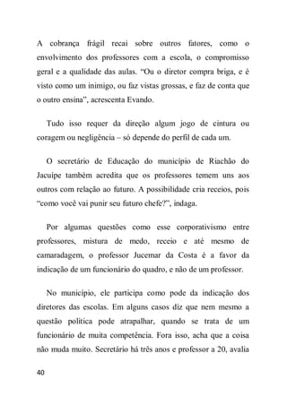 A cobrança frágil recai sobre outros fatores, como o
envolvimento dos professores com a escola, o compromisso
geral e a qualidade das aulas. “Ou o diretor compra briga, e é
visto como um inimigo, ou faz vistas grossas, e faz de conta que
o outro ensina”, acrescenta Evando.

     Tudo isso requer da direção algum jogo de cintura ou
coragem ou negligência – só depende do perfil de cada um.

     O secretário de Educação do município de Riachão do
Jacuípe também acredita que os professores temem uns aos
outros com relação ao futuro. A possibilidade cria receios, pois
“como você vai punir seu futuro chefe?”, indaga.

     Por algumas questões como esse corporativismo entre
professores, mistura de medo, receio e até mesmo de
camaradagem, o professor Jucemar da Costa é a favor da
indicação de um funcionário do quadro, e não de um professor.

     No município, ele participa como pode da indicação dos
diretores das escolas. Em alguns casos diz que nem mesmo a
questão política pode atrapalhar, quando se trata de um
funcionário de muita competência. Fora isso, acha que a coisa
não muda muito. Secretário há três anos e professor a 20, avalia

40
 